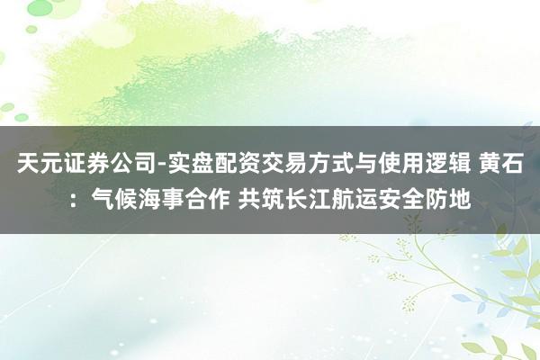 天元证券公司-实盘配资交易方式与使用逻辑 黄石：气候海事合作 共筑长江航运安全防地
