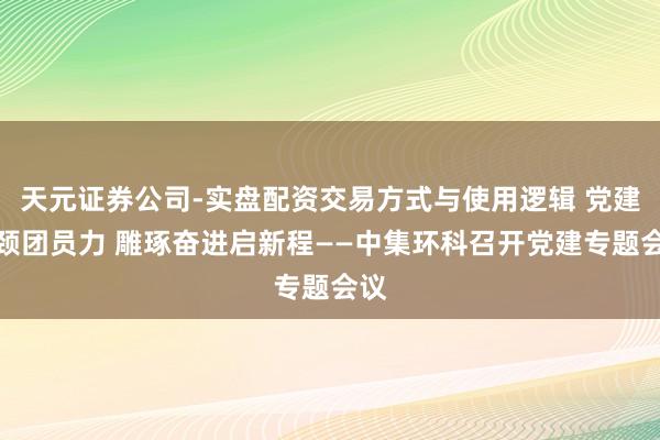 天元证券公司-实盘配资交易方式与使用逻辑 党建引颈团员力 雕琢奋进启新程——中集环科召开党建专题会议