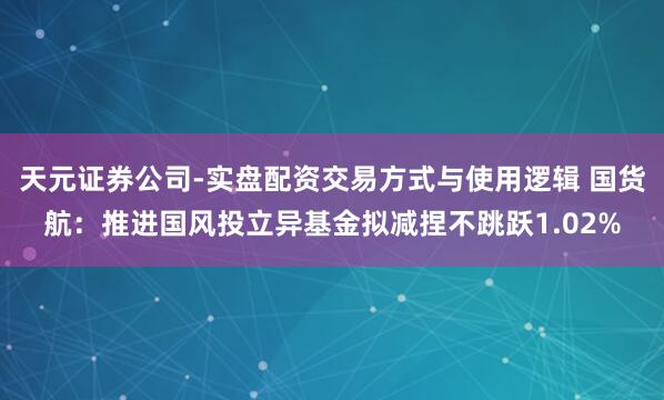天元证券公司-实盘配资交易方式与使用逻辑 国货航：推进国风投立异基金拟减捏不跳跃1.02%
