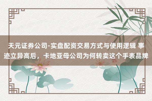 天元证券公司-实盘配资交易方式与使用逻辑 事迹立异高后，卡地亚母公司为何转卖这个手表品牌