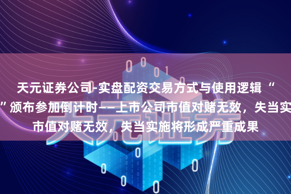 天元证券公司-实盘配资交易方式与使用逻辑 “新公司法司法阐明”颁布参加倒计时——上市公司市值对赌无效，失当实施将形成严重成果
