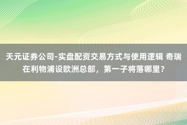 天元证券公司-实盘配资交易方式与使用逻辑 奇瑞在利物浦设欧洲总部，第一子将落哪里？