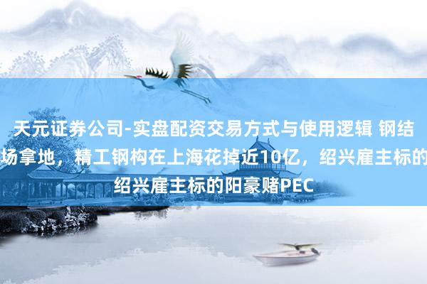 天元证券公司-实盘配资交易方式与使用逻辑 钢结构龙头也下场拿地，精工钢构在上海花掉近10亿，绍兴雇主标的阳豪赌PEC