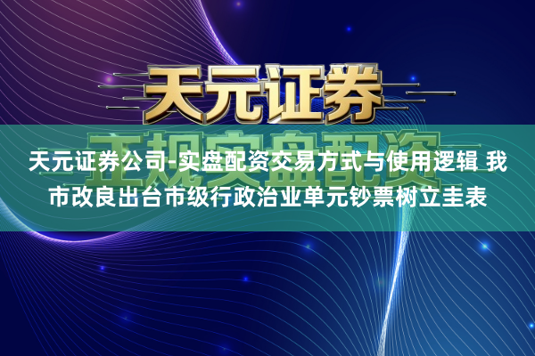 天元证券公司-实盘配资交易方式与使用逻辑 我市改良出台市级行政治业单元钞票树立圭表