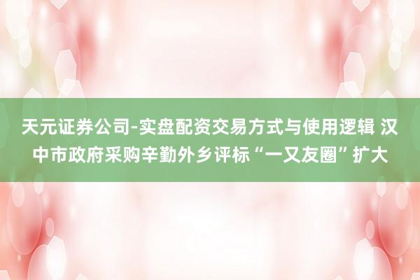 天元证券公司-实盘配资交易方式与使用逻辑 汉中市政府采购辛勤外乡评标“一又友圈”扩大
