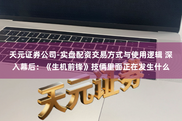 天元证券公司-实盘配资交易方式与使用逻辑 深入幕后：《生机前锋》技俩里面正在发生什么