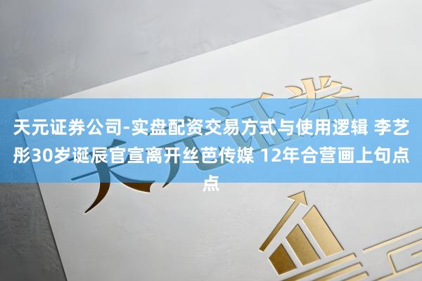 天元证券公司-实盘配资交易方式与使用逻辑 李艺彤30岁诞辰官宣离开丝芭传媒 12年合营画上句点