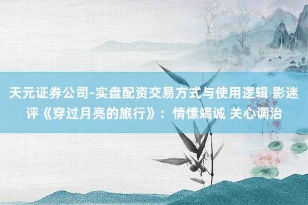 天元证券公司-实盘配资交易方式与使用逻辑 影迷评《穿过月亮的旅行》：情愫竭诚 关心调治