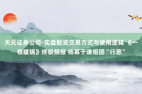 天元证券公司-实盘配资交易方式与使用逻辑 《一顿暖锅》终极预报 杨幂于谦组团“行恶”