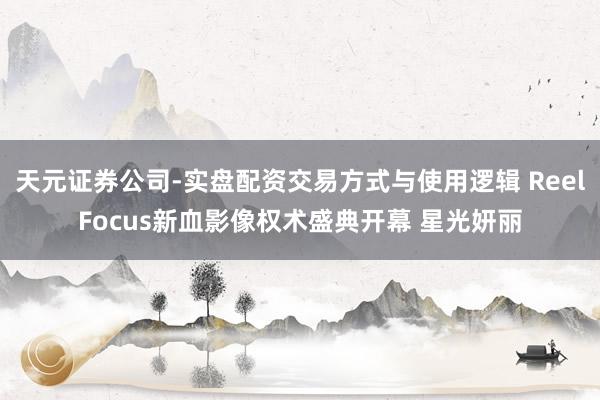 天元证券公司-实盘配资交易方式与使用逻辑 ReelFocus新血影像权术盛典开幕 星光妍丽
