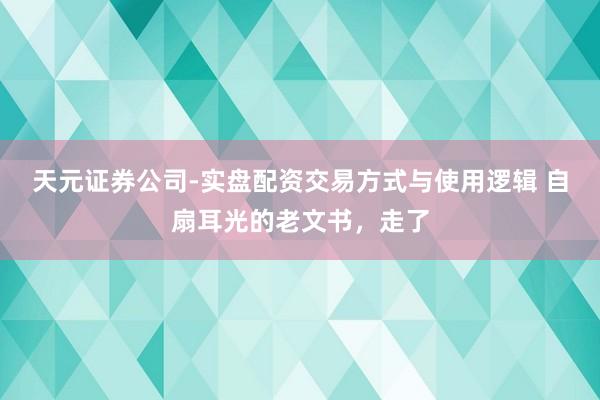 天元证券公司-实盘配资交易方式与使用逻辑 自扇耳光的老文书，走了