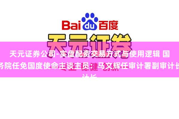 天元证券公司-实盘配资交易方式与使用逻辑 国务院任免国度使命主谈主员：马文辉任审计署副审计长