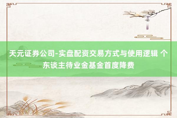 天元证券公司-实盘配资交易方式与使用逻辑 个东谈主待业金基金首度降费