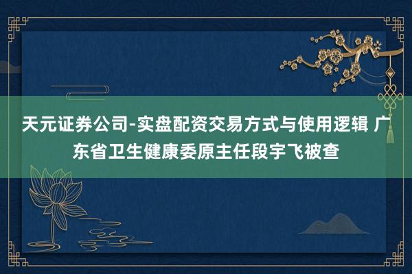 天元证券公司-实盘配资交易方式与使用逻辑 广东省卫生健康委原主任段宇飞被查